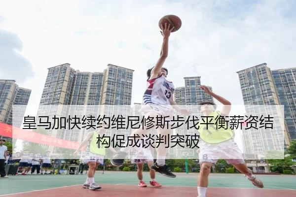 皇马加快续约维尼修斯步伐平衡薪资结构促成谈判突破 - bet365